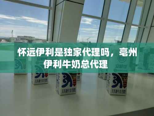 怀远伊利是独家代理吗，亳州伊利牛奶总代理 