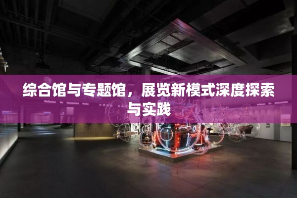 综合馆与专题馆，展览新模式深度探索与实践