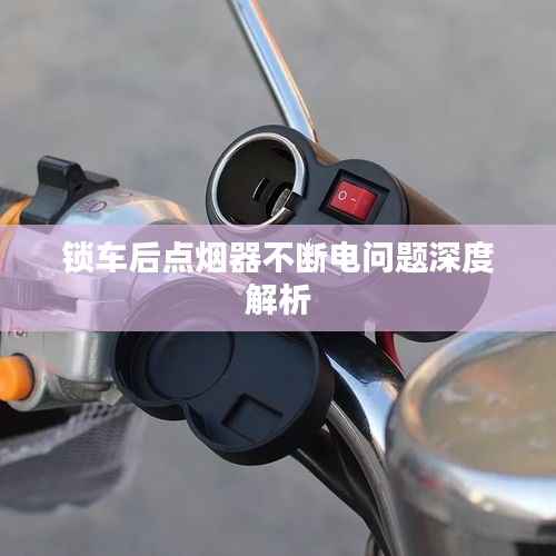 锁车后点烟器不断电问题深度解析
